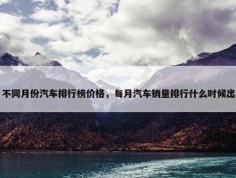 不同月份汽车排行榜价格，每月汽车销量排行什么时候出