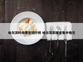 哈尔滨时尚珠宝排行榜 哈尔滨卖珠宝集中地方