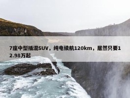 7座中型插混SUV，纯电续航120km，居然只要12.98万起