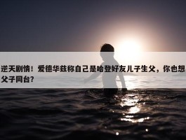 逆天剧情！爱德华兹称自己是哈登好友儿子生父，你也想父子同台？