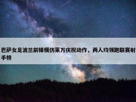 巴萨女足波兰前锋模仿莱万庆祝动作，两人均领跑联赛射手榜