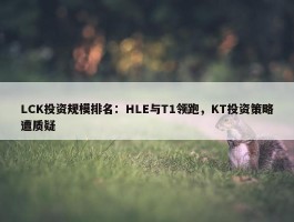 LCK投资规模排名：HLE与T1领跑，KT投资策略遭质疑