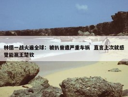 林德一战火遍全球：被扒曾遭严重车祸  直言上次就感觉能赢王楚钦