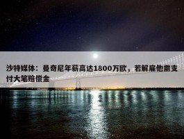 沙特媒体：曼奇尼年薪高达1800万欧，若解雇他需支付大笔赔偿金