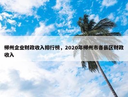 柳州企业财政收入排行榜，2020年柳州市各县区财政收入