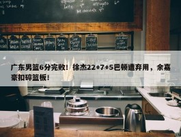 广东男篮6分完败！徐杰22+7+5巴顿遭弃用，余嘉豪扣碎篮板！