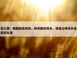 非人哉：杨戬拼命洗狗，哮天被洗秃头，观音让哮天长出彩虹头发