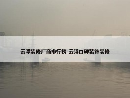 云浮装修厂商排行榜 云浮口碑装饰装修