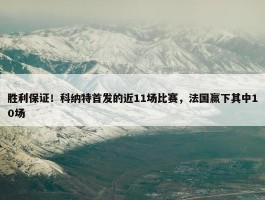 胜利保证！科纳特首发的近11场比赛，法国赢下其中10场