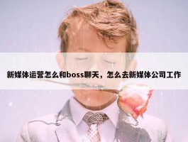 新媒体运营怎么和boss聊天，怎么去新媒体公司工作