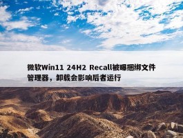 微软Win11 24H2 Recall被曝捆绑文件管理器，卸载会影响后者运行