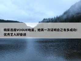 杨紫出席VOGUE晚宴，她再一次证明自己有多成功！优秀艺人好奋进