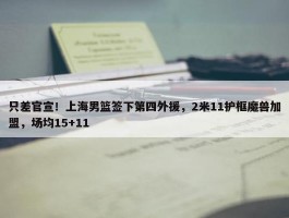 只差官宣！上海男篮签下第四外援，2米11护框魔兽加盟，场均15+11