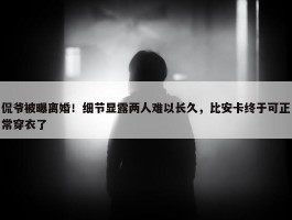 侃爷被曝离婚！细节显露两人难以长久，比安卡终于可正常穿衣了