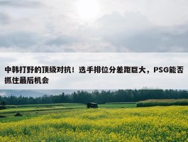 中韩打野的顶级对抗！选手排位分差距巨大，PSG能否抓住最后机会