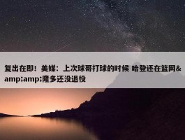 复出在即！美媒：上次球哥打球的时候 哈登还在篮网&amp;隆多还没退役