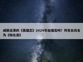 成毅主演的《英雄志》2024年能播出吗？传言会改名为《知北游》