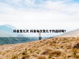 抖音发几次 抖音每次发几个作品好呢?