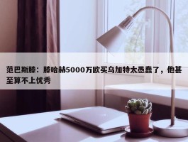 范巴斯滕：滕哈赫5000万欧买乌加特太愚蠢了，他甚至算不上优秀