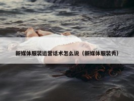 新媒体服装运营话术怎么说（新媒体服装秀）