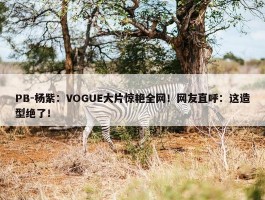 PB-杨紫：VOGUE大片惊艳全网！网友直呼：这造型绝了！