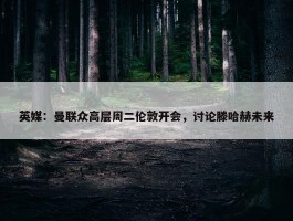 英媒：曼联众高层周二伦敦开会，讨论滕哈赫未来