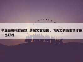 辛芷蕾拥抱赵丽颖_唐嫣笑容凝固，飞天奖的微表情才是一出好戏