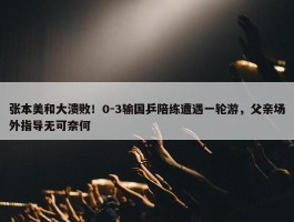 张本美和大溃败！0-3输国乒陪练遭遇一轮游，父亲场外指导无可奈何