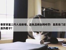 秦霄贤富二代人设崩塌，出轨丑闻全网哗然！是真豪门还是伪君子？