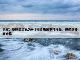 天空：曼联高层认为0-3输给热刺不可接受，但仍信任滕哈格