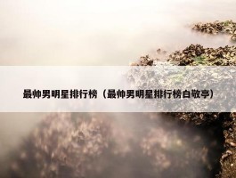 最帅男明星排行榜（最帅男明星排行榜白敬亭）