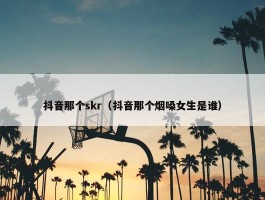 抖音那个skr（抖音那个烟嗓女生是谁）