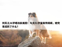 何天儿36岁晒冻龄美照！与大51岁富商传绯闻，她究竟经历了什么？