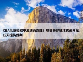 CBA北京轻取宁波迎两连胜！奥莫特穿错球衣闹乌龙，丘天撞伤裁判