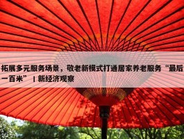 拓展多元服务场景，敬老新模式打通居家养老服务“最后一百米”丨新经济观察