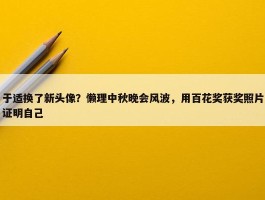 于适换了新头像？懒理中秋晚会风波，用百花奖获奖照片证明自己