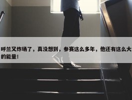 呼兰又炸场了，真没想到，参赛这么多年，他还有这么大的能量！