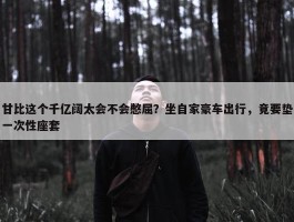 甘比这个千亿阔太会不会憋屈？坐自家豪车出行，竟要垫一次性座套