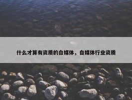 什么才算有资质的自媒体，自媒体行业资质