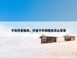 不在抖音版本，抖音不升级版本怎么登录