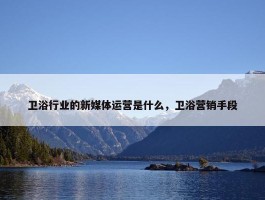 卫浴行业的新媒体运营是什么，卫浴营销手段