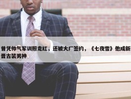 曾凭帅气军训照走红，还被大厂签约，《七夜雪》他成新晋古装男神