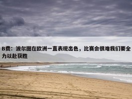 B费：波尔图在欧洲一直表现出色，比赛会很难我们要全力以赴获胜