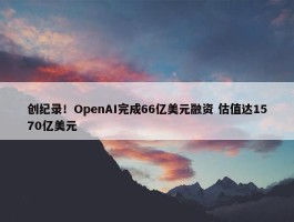 创纪录！OpenAI完成66亿美元融资 估值达1570亿美元