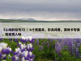 《心动的信号7》：6个男嘉宾，彭高纯爱，奥斯卡专情，他有男人味