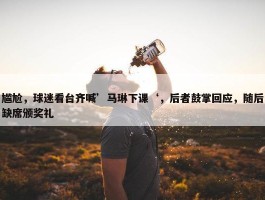 尴尬，球迷看台齐喊’马琳下课‘，后者鼓掌回应，随后缺席颁奖礼