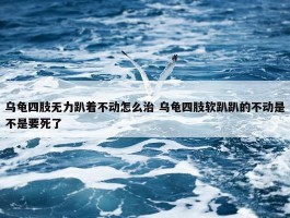 乌龟四肢无力趴着不动怎么治 乌龟四肢软趴趴的不动是不是要死了