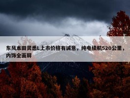 东风本田灵悉L上市价格有诚意，纯电续航520公里，内饰全面屏