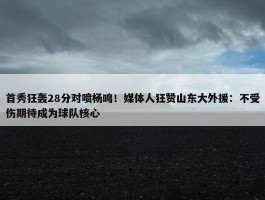 首秀狂轰28分对喷杨鸣！媒体人狂赞山东大外援：不受伤期待成为球队核心