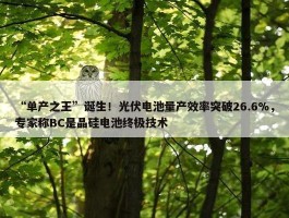 “单产之王”诞生！光伏电池量产效率突破26.6%，专家称BC是晶硅电池终极技术